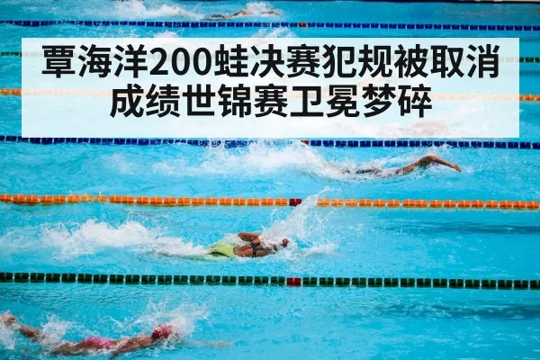 覃海洋200蛙决赛犯规被取消成绩世锦赛卫冕梦碎